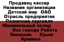 Продавец-кассир › Название организации ­ Детский мир, ОАО › Отрасль предприятия ­ Розничная торговля › Минимальный оклад ­ 25 000 - Все города Работа » Вакансии   . Крым,Армянск